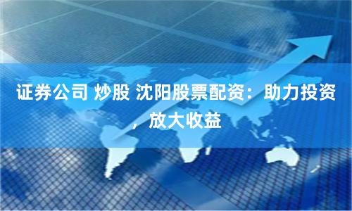 证券公司 炒股 沈阳股票配资：助力投资，放大收益