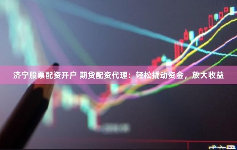 济宁股票配资开户 期货配资代理：轻松撬动资金，放大收益