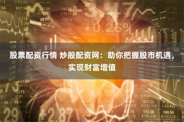 股票配资行情 炒股配资网：助你把握股市机遇，实现财富增值