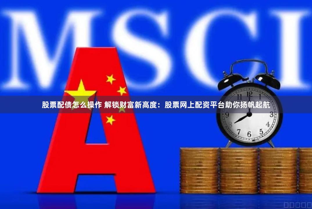股票配债怎么操作 解锁财富新高度：股票网上配资平台助你扬帆起航