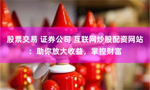 股票交易 证券公司 互联网炒股配资网站：助你放大收益，掌控财富