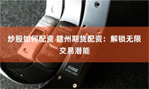 炒股如何配资 赣州期货配资：解锁无限交易潜能