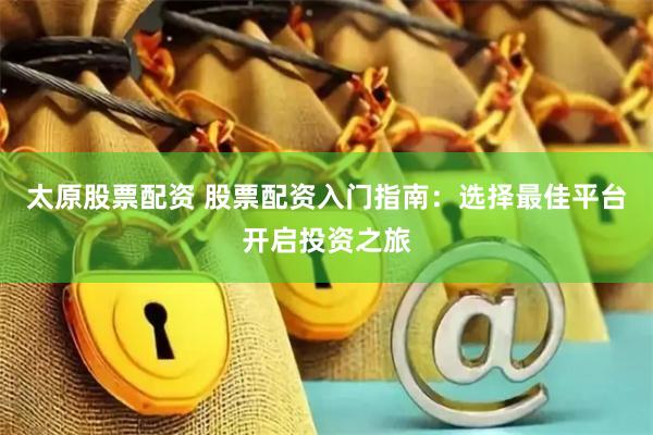 太原股票配资 股票配资入门指南：选择最佳平台开启投资之旅