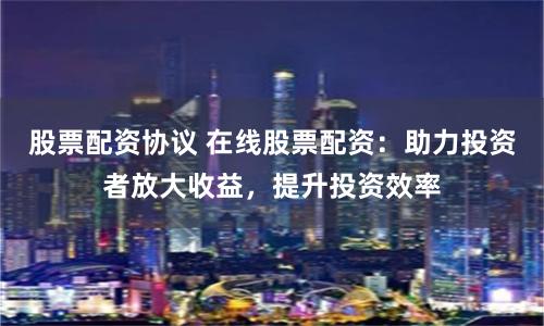 股票配资协议 在线股票配资：助力投资者放大收益，提升投资效率