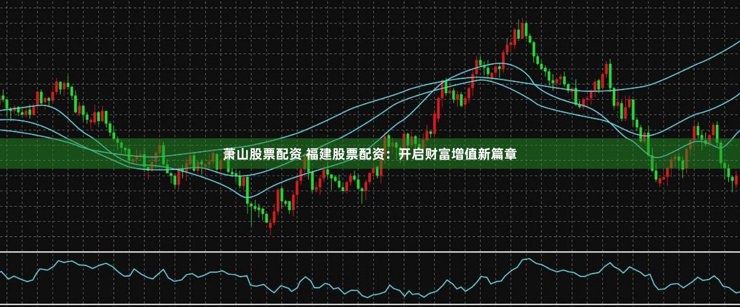 萧山股票配资 福建股票配资:开启财富增值新篇章