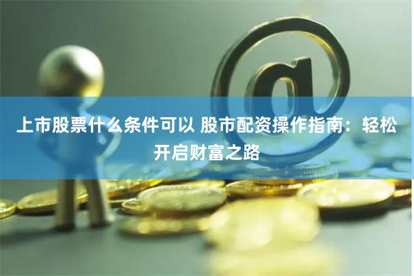 上市股票什么条件可以 股市配资操作指南:轻松开启财富之路
