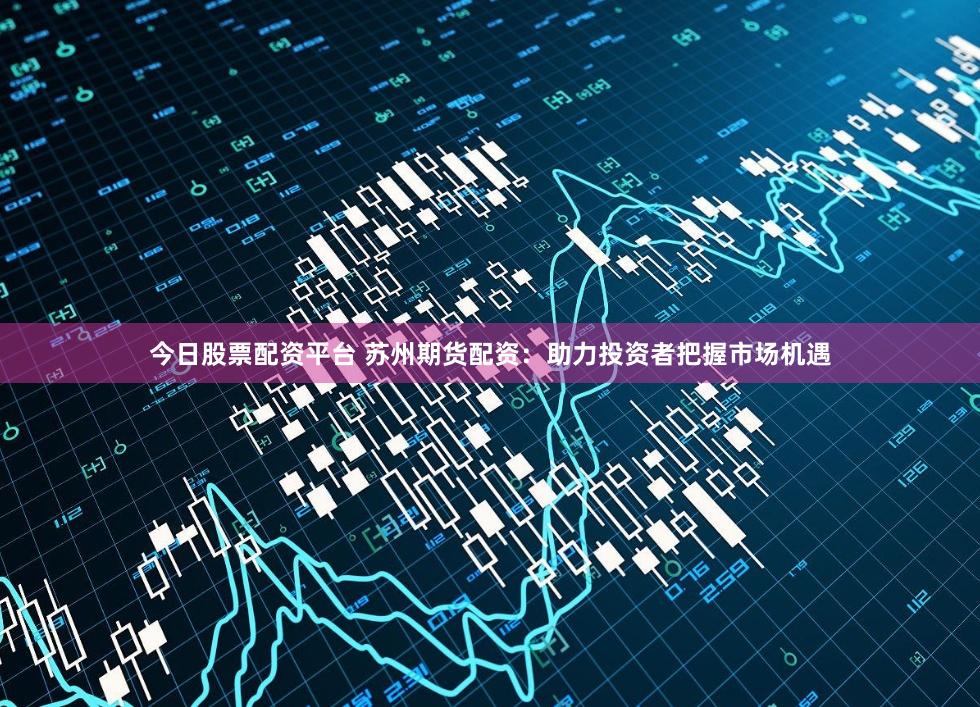 今日股票配资平台 苏州期货配资：助力投资者把握市场机遇
