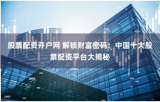 股票配资开户网 解锁财富密码:中国十大股票配资平台大揭秘