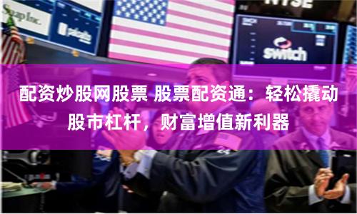 配资炒股网股票 股票配资通：轻松撬动股市杠杆，财富增值新利器