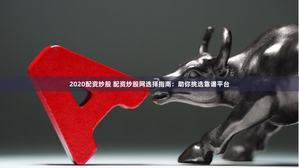 2020配资炒股 配资炒股网选择指南：助你挑选靠谱平台