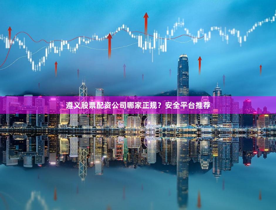 遵义股票配资公司哪家正规？安全平台推荐