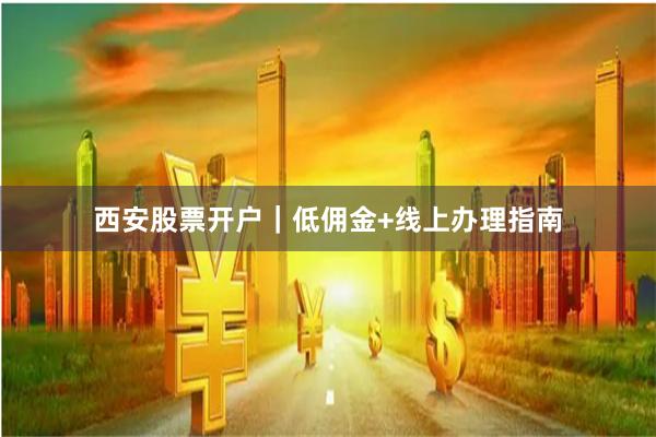西安股票开户｜低佣金+线上办理指南
