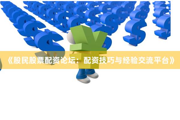 《股民股票配资论坛：配资技巧与经验交流平台》